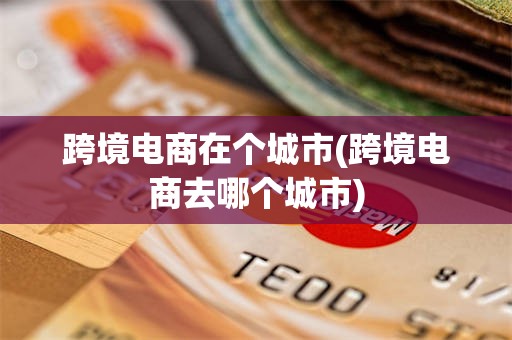 跨境电商在个城市(跨境电商去哪个城市)