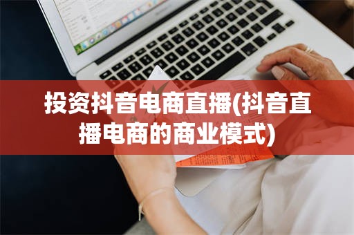 投资抖音电商直播(抖音直播电商的商业模式)