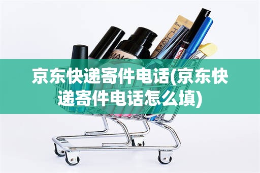 京东快递寄件电话(京东快递寄件电话怎么填)