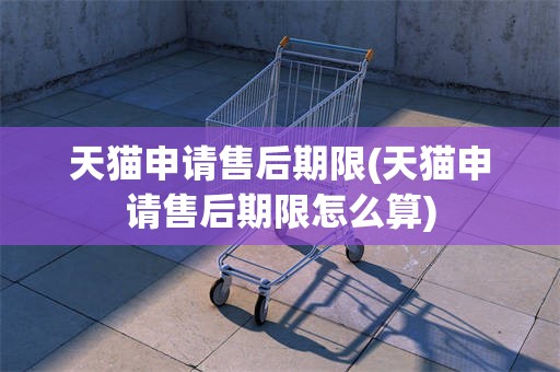 天猫申请售后期限(天猫申请售后期限怎么算)