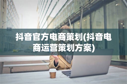 抖音官方电商策划(抖音电商运营策划方案)
