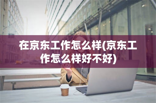 在京东工作怎么样(京东工作怎么样好不好)