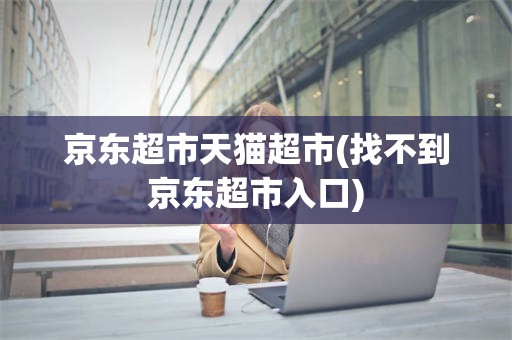 京东超市天猫超市(找不到京东超市入口)