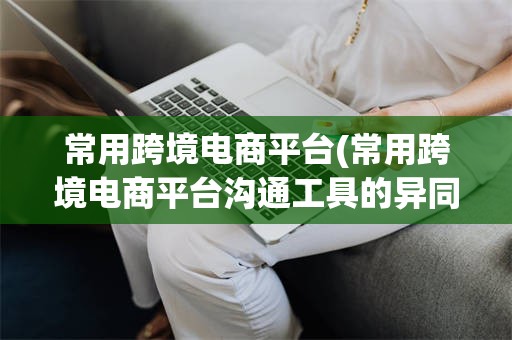 常用跨境电商平台(常用跨境电商平台沟通工具的异同)