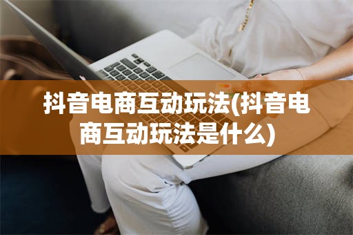 抖音电商互动玩法(抖音电商互动玩法是什么)