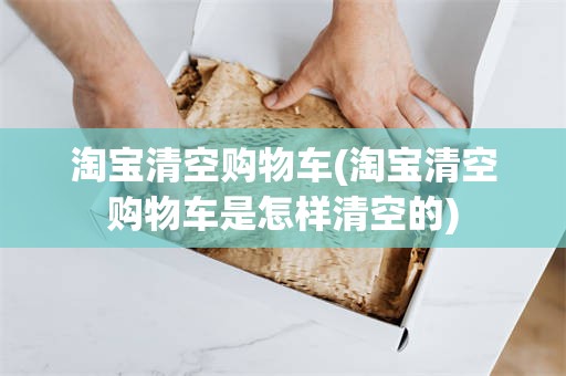 淘宝清空购物车(淘宝清空购物车是怎样清空的)