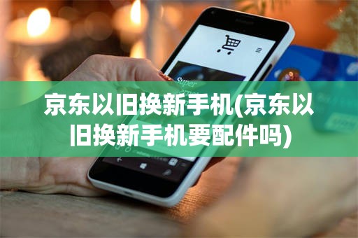 京东以旧换新手机(京东以旧换新手机要配件吗)