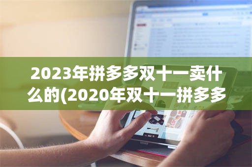 2023年拼多多双十一卖什么的(2020年双十一拼多多有什么活动)