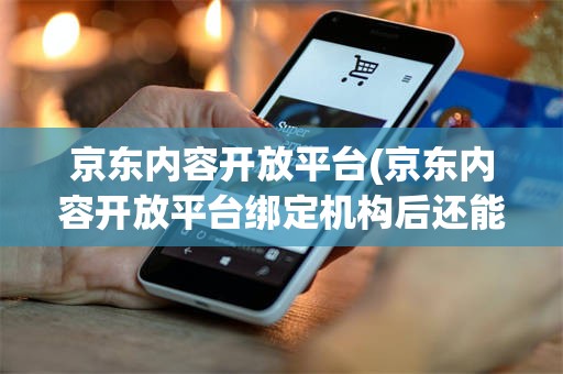 京东内容开放平台(京东内容开放平台绑定机构后还能解绑吗)