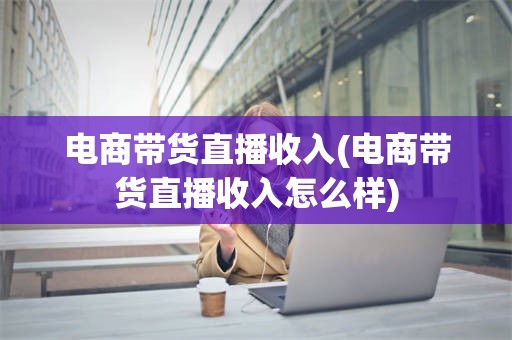 电商带货直播收入(电商带货直播收入怎么样)