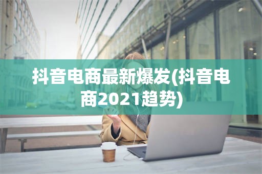 抖音电商最新爆发(抖音电商2021趋势)
