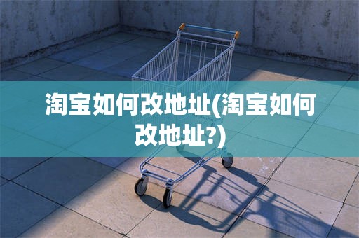 淘宝如何改地址(淘宝如何改地址?)