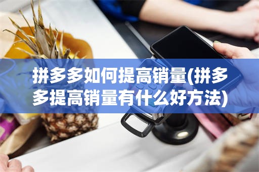 拼多多如何提高销量(拼多多提高销量有什么好方法)