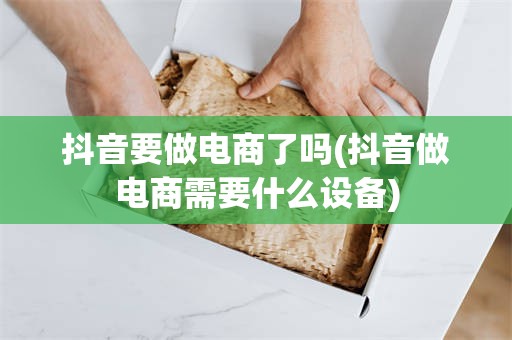 抖音要做电商了吗(抖音做电商需要什么设备)