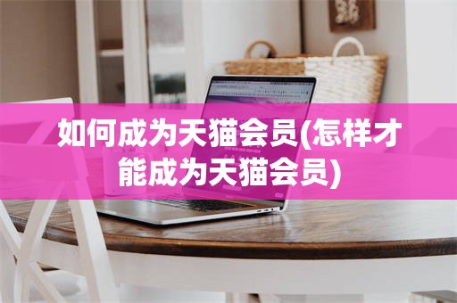如何成为天猫会员(怎样才能成为天猫会员)