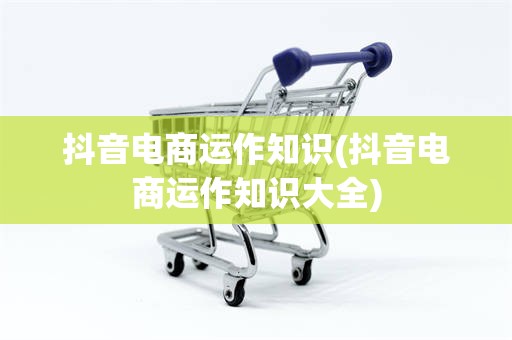 抖音电商运作知识(抖音电商运作知识大全)