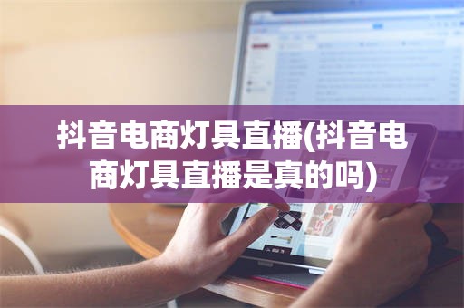 抖音电商灯具直播(抖音电商灯具直播是真的吗)