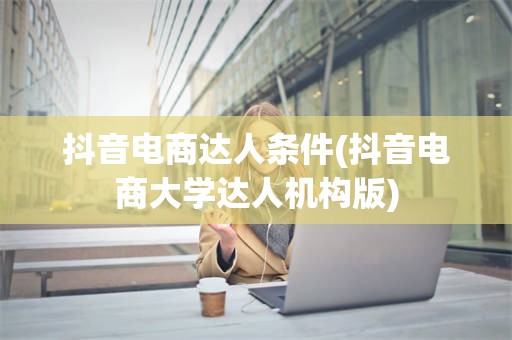抖音电商达人条件(抖音电商大学达人机构版)
