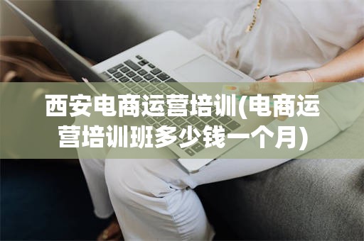 西安电商运营培训(电商运营培训班多少钱一个月)