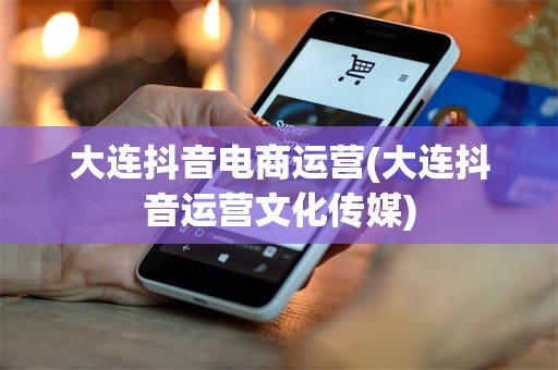 大连抖音电商运营(大连抖音运营文化传媒)