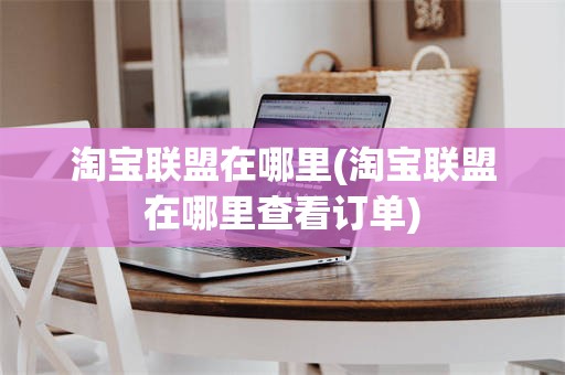 淘宝联盟在哪里(淘宝联盟在哪里查看订单)