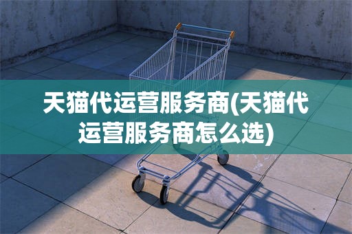 天猫代运营服务商(天猫代运营服务商怎么选)