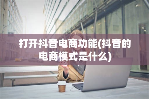 打开抖音电商功能(抖音的电商模式是什么)