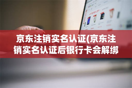 京东注销实名认证(京东注销实名认证后银行卡会解绑吗)