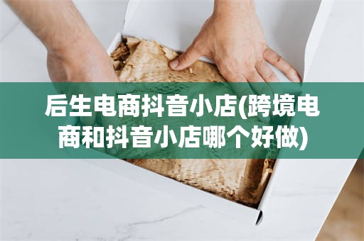 后生电商抖音小店(跨境电商和抖音小店哪个好做)
