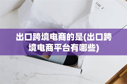 出口跨境电商的是(出口跨境电商平台有哪些)