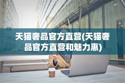 天猫奢品官方直营(天猫奢品官方直营和魅力惠)