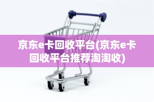 京东e卡回收平台(京东e卡回收平台推荐淘淘收)