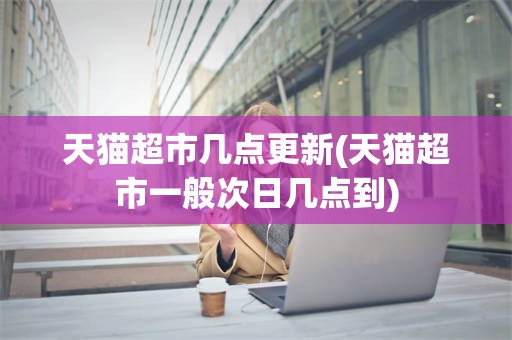 天猫超市几点更新(天猫超市一般次日几点到)