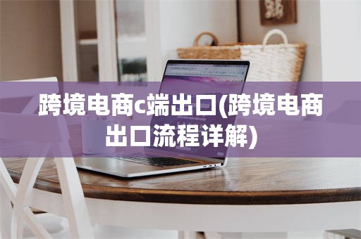 跨境电商c端出口(跨境电商出口流程详解)