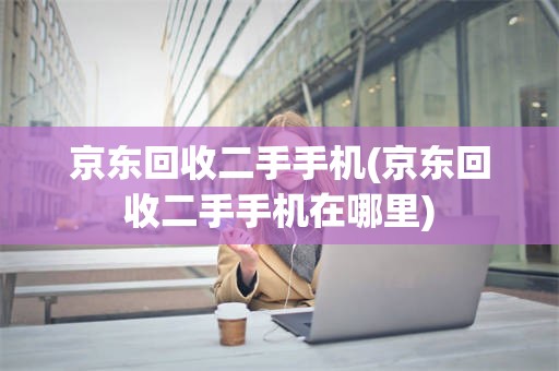 京东回收二手手机(京东回收二手手机在哪里)