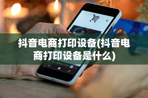 抖音电商打印设备(抖音电商打印设备是什么)