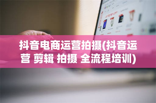 抖音电商运营拍摄(抖音运营 剪辑 拍摄 全流程培训)