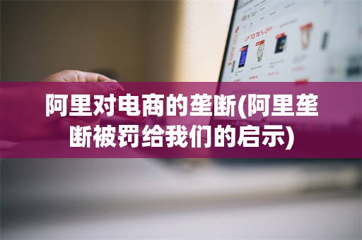 阿里对电商的垄断(阿里垄断被罚给我们的启示)