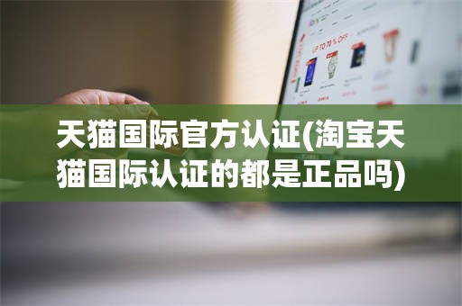天猫国际官方认证(淘宝天猫国际认证的都是正品吗)