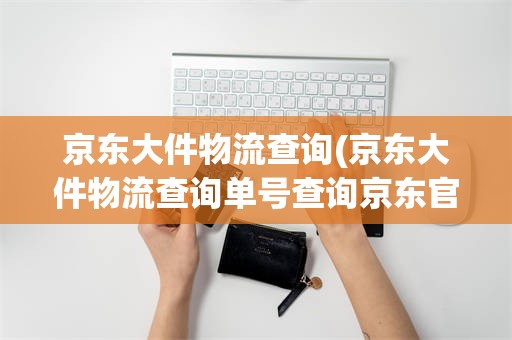 京东大件物流查询(京东大件物流查询单号查询京东官网)