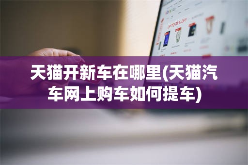 天猫开新车在哪里(天猫汽车网上购车如何提车)