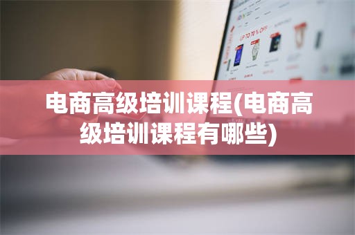 电商高级培训课程(电商高级培训课程有哪些)