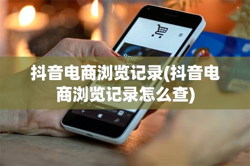 抖音电商浏览记录(抖音电商浏览记录怎么查)