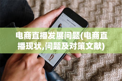 电商直播发展问题(电商直播现状,问题及对策文献)