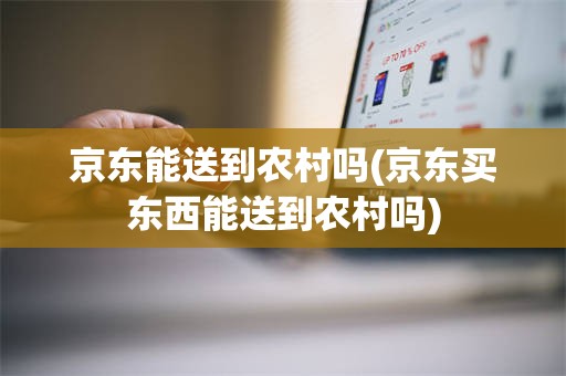 京东能送到农村吗(京东买东西能送到农村吗)