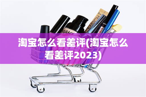 淘宝怎么看差评(淘宝怎么看差评2023)
