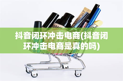 抖音闭环冲击电商(抖音闭环冲击电商是真的吗)