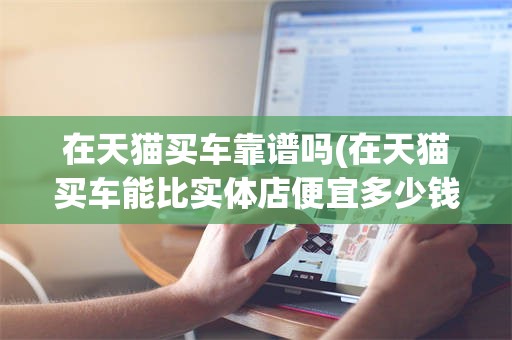 在天猫买车靠谱吗(在天猫买车能比实体店便宜多少钱)