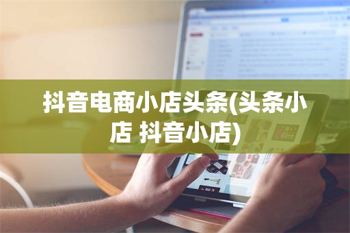 抖音电商小店头条(头条小店 抖音小店)