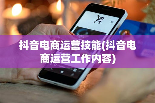 抖音电商运营技能(抖音电商运营工作内容)